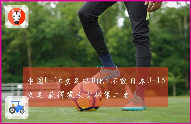 中国U-16女足以0比4不敌日本U-16女足 获得蒙太古杯第二名