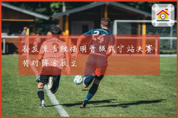 孙发京击败福明晋级武宁站决赛，将对阵涂辰立