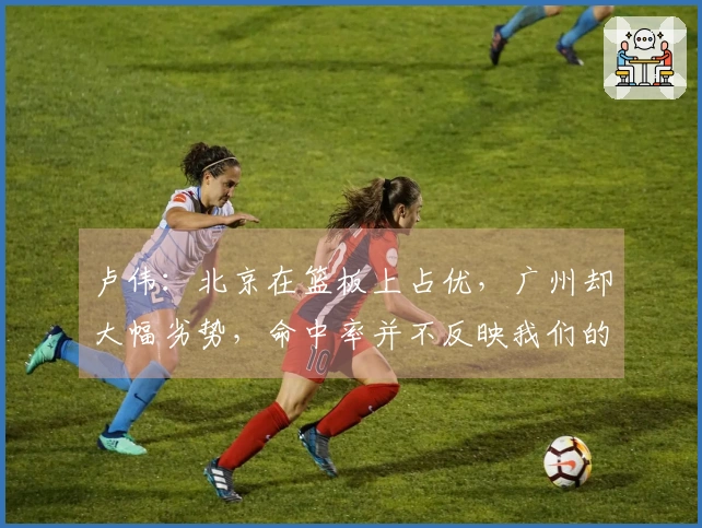 卢伟：北京在篮板上占优，广州却大幅劣势，命中率并不反映我们的真实水平