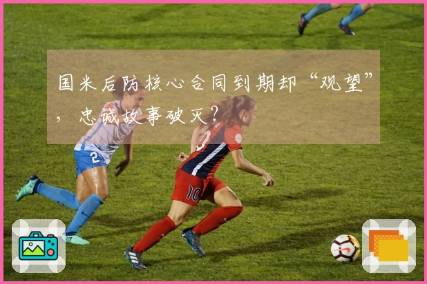 国米后防核心合同到期却“观望”，忠诚故事破灭？