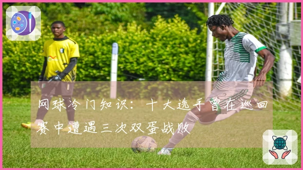网球冷门知识：十大选手曾在巡回赛中遭遇三次双蛋战败