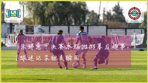 朱婷意甲决赛水瓶抛掷幕后趣事，球迷记录甜美瞬间