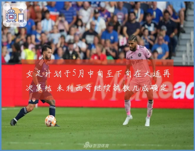 女足计划于5月中旬至下旬在大连再次集结 米利西奇继续执教几成确定