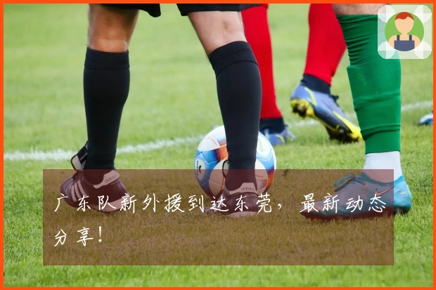 广东队新外援到达东莞，最新动态分享！