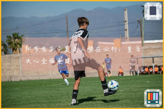 阿韦洛亚今夏走人势在必行，皇马决心全面重建